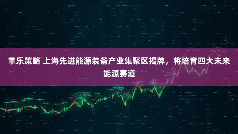掌乐策略 上海先进能源装备产业集聚区揭牌，将培育四大未来能源赛道