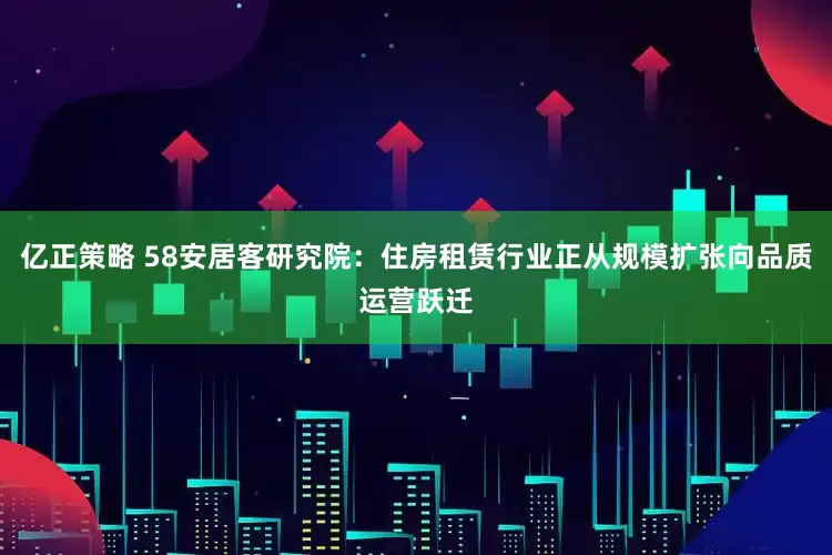 亿正策略 58安居客研究院：住房租赁行业正从规模扩张向品质运营跃迁