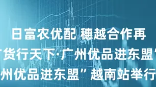 日富农优配 穗越合作再提速！“广货行天下·广州优品进东盟”越南站举行